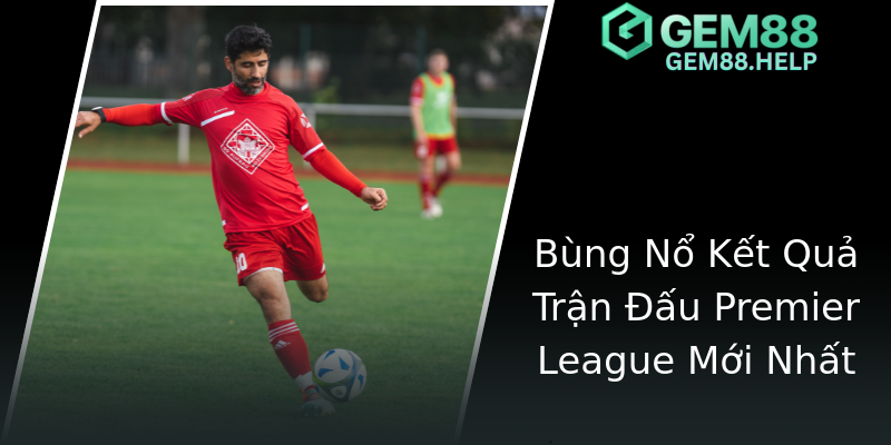 Bùng Nổ Kết Quả Trận Đấu Premier League Mới Nhất Bùng Nổ Kết Quả Trận Đấu Premier League Mới Nhất